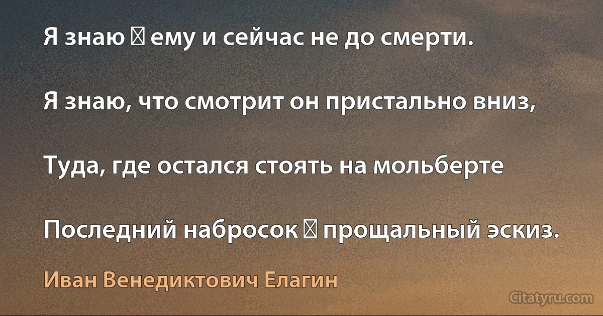 Я знаю ― ему и сейчас не до смерти.

Я знаю, что смотрит он пристально вниз,

Туда, где остался стоять на мольберте

Последний набросок ― прощальный эскиз. (Иван Венедиктович Елагин)