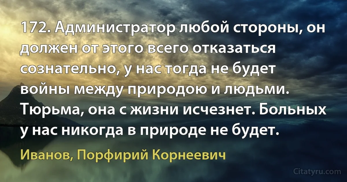 172. Администратор любой стороны, он должен от этого всего отказаться сознательно, у нас тогда не будет войны между природою и людьми. Тюрьма, она с жизни исчезнет. Больных у нас никогда в природе не будет. (Иванов, Порфирий Корнеевич)