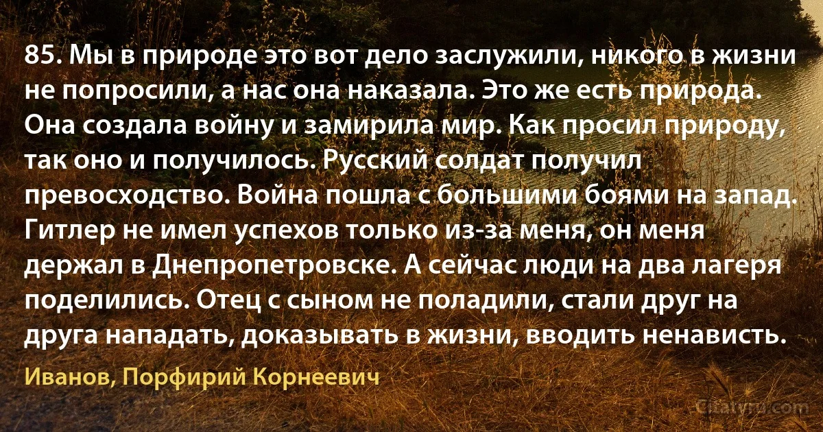 85. Мы в природе это вот дело заслужили, никого в жизни не попросили, а нас она наказала. Это же есть природа. Она создала войну и замирила мир. Как просил природу, так оно и получилось. Русский солдат получил превосходство. Война пошла с большими боями на запад. Гитлер не имел успехов только из-за меня, он меня держал в Днепропетровске. А сейчас люди на два лагеря поделились. Отец с сыном не поладили, стали друг на друга нападать, доказывать в жизни, вводить ненависть. (Иванов, Порфирий Корнеевич)