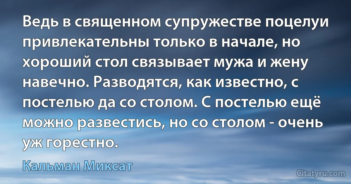 Ведь в священном супружестве поцелуи привлекательны только в начале, но хороший стол связывает мужа и жену навечно. Разводятся, как известно, с постелью да со столом. С постелью ещё можно развестись, но со столом - очень уж горестно. (Кальман Миксат)