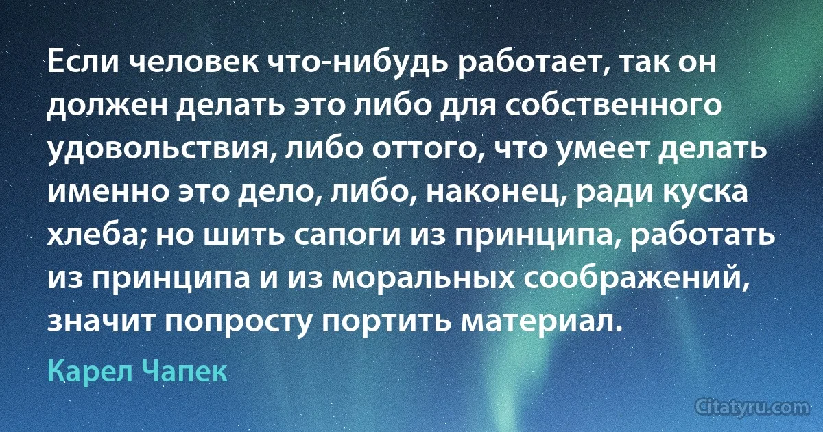 Если человек что-нибудь работает, так он должен делать это либо для собственного удовольствия, либо оттого, что умеет делать именно это дело, либо, наконец, ради куска хлеба; но шить сапоги из принципа, работать из принципа и из моральных соображений, значит попросту портить материал. (Карел Чапек)