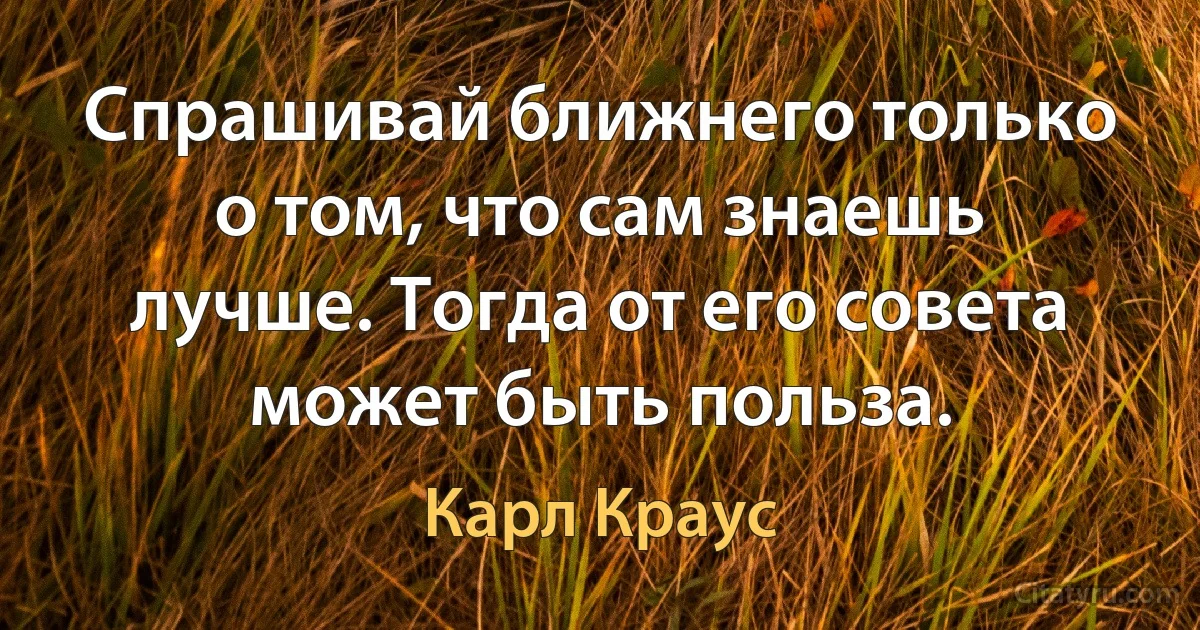 Спрашивай ближнего только о том, что сам знаешь лучше. Тогда от его совета может быть польза. (Карл Краус)