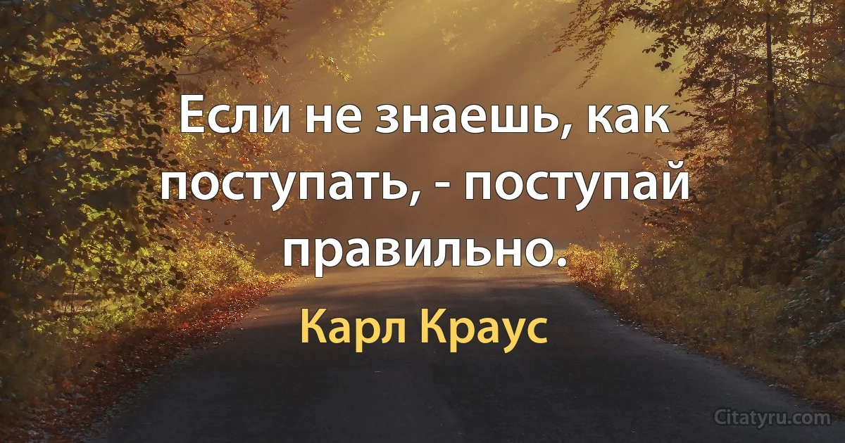 Если не знаешь, как поступать, - поступай правильно. (Карл Краус)