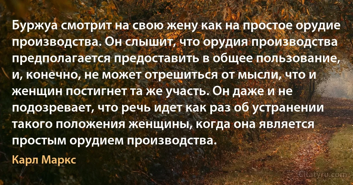 Буржуа смотрит на свою жену как на простое орудие производства. Он слышит, что орудия производства предполагается предоставить в общее пользование, и, конечно, не может отрешиться от мысли, что и женщин постигнет та же участь. Он даже и не подозревает, что речь идет как раз об устранении такого положения женщины, когда она является простым орудием производства. (Карл Маркс)