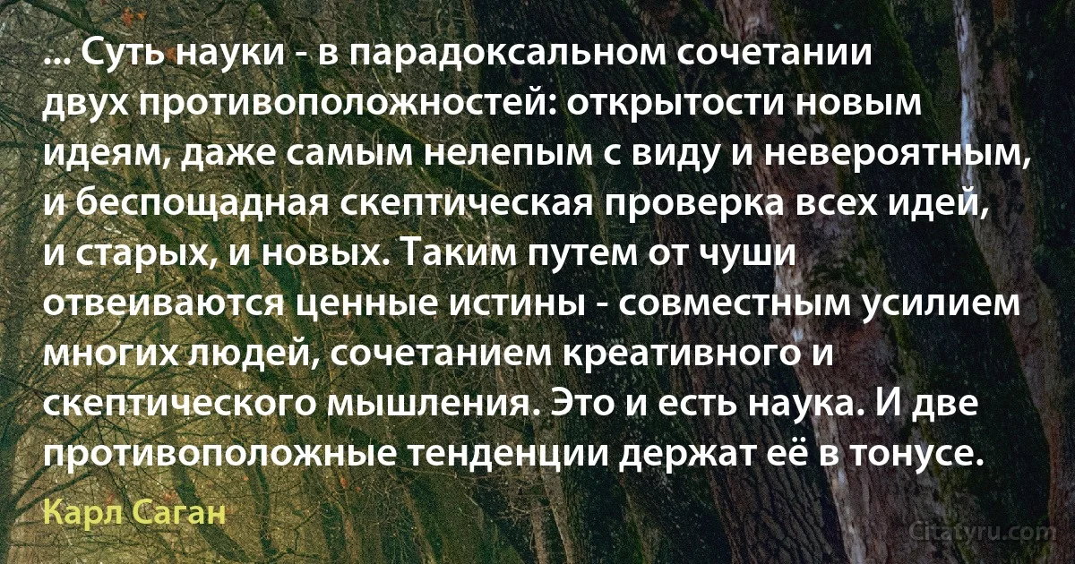 ... Суть науки - в парадоксальном сочетании двух противоположностей: открытости новым идеям, даже самым нелепым с виду и невероятным, и беспощадная скептическая проверка всех идей, и старых, и новых. Таким путем от чуши отвеиваются ценные истины - совместным усилием многих людей, сочетанием креативного и скептического мышления. Это и есть наука. И две противоположные тенденции держат её в тонусе. (Карл Саган)