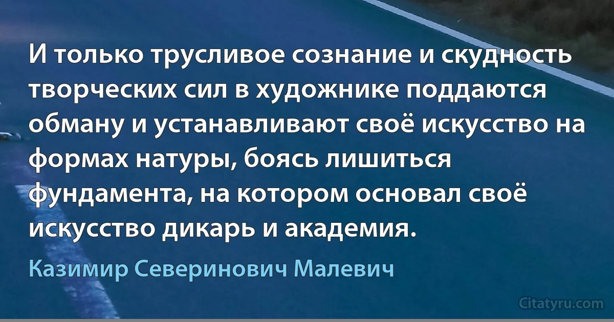 И только трусливое сознание и скудность творческих сил в художнике поддаются обману и устанавливают своё искусство на формах натуры, боясь лишиться фундамента, на котором основал своё искусство дикарь и академия. (Казимир Северинович Малевич)