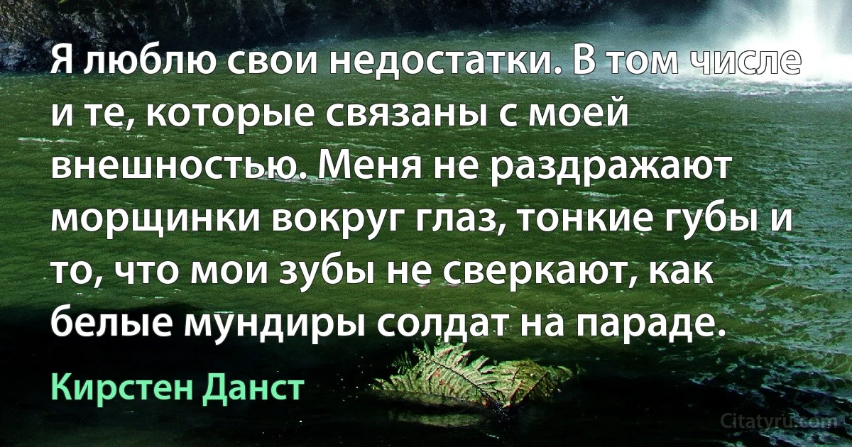 Я люблю свои недостатки. В том числе и те, которые связаны с моей внешностью. Меня не раздражают морщинки вокруг глаз, тонкие губы и то, что мои зубы не сверкают, как белые мундиры солдат на параде. (Кирстен Данст)