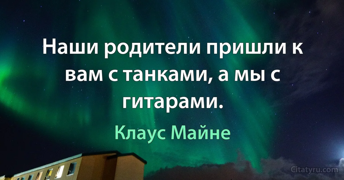 Наши родители пришли к вам с танками, а мы с гитарами. (Клаус Майне)