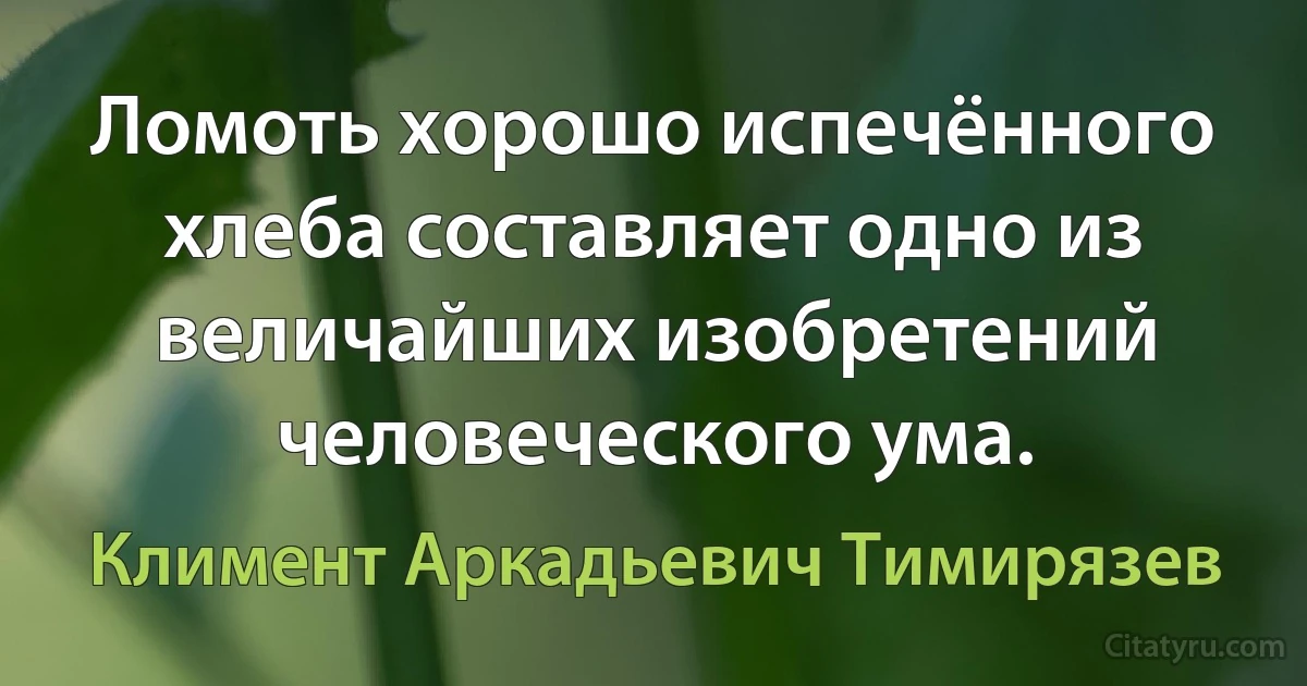 Ломоть хорошо испечённого хлеба составляет одно из величайших изобретений человеческого ума. (Климент Аркадьевич Тимирязев)