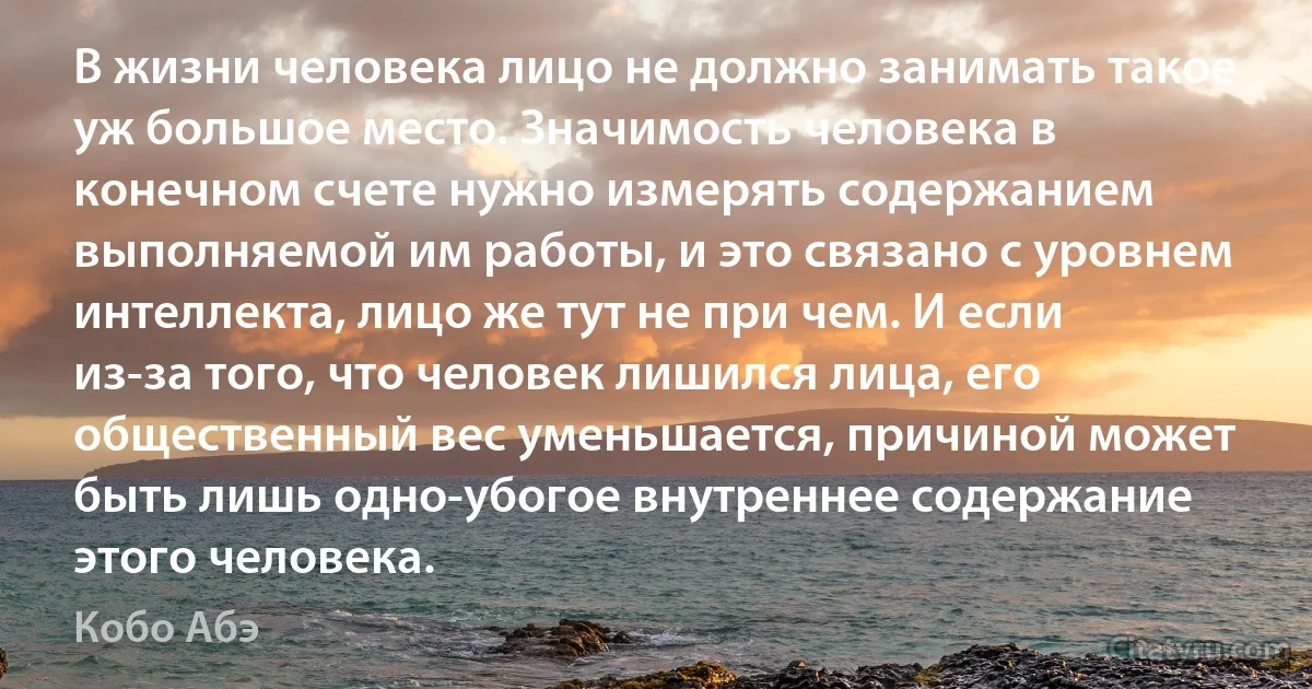 В жизни человека лицо не должно занимать такое уж большое место. Значимость человека в конечном счете нужно измерять содержанием выполняемой им работы, и это связано с уровнем интеллекта, лицо же тут не при чем. И если из-за того, что человек лишился лица, его общественный вес уменьшается, причиной может быть лишь одно-убогое внутреннее содержание этого человека. (Кобо Абэ)