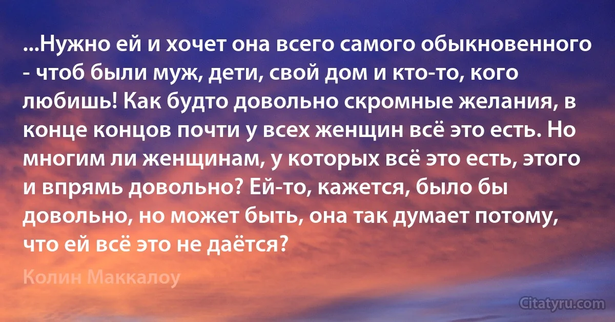 ...Нужно ей и хочет она всего самого обыкновенного - чтоб были муж, дети, свой дом и кто-то, кого любишь! Как будто довольно скромные желания, в конце концов почти у всех женщин всё это есть. Но многим ли женщинам, у которых всё это есть, этого и впрямь довольно? Ей-то, кажется, было бы довольно, но может быть, она так думает потому, что ей всё это не даётся? (Колин Маккалоу)