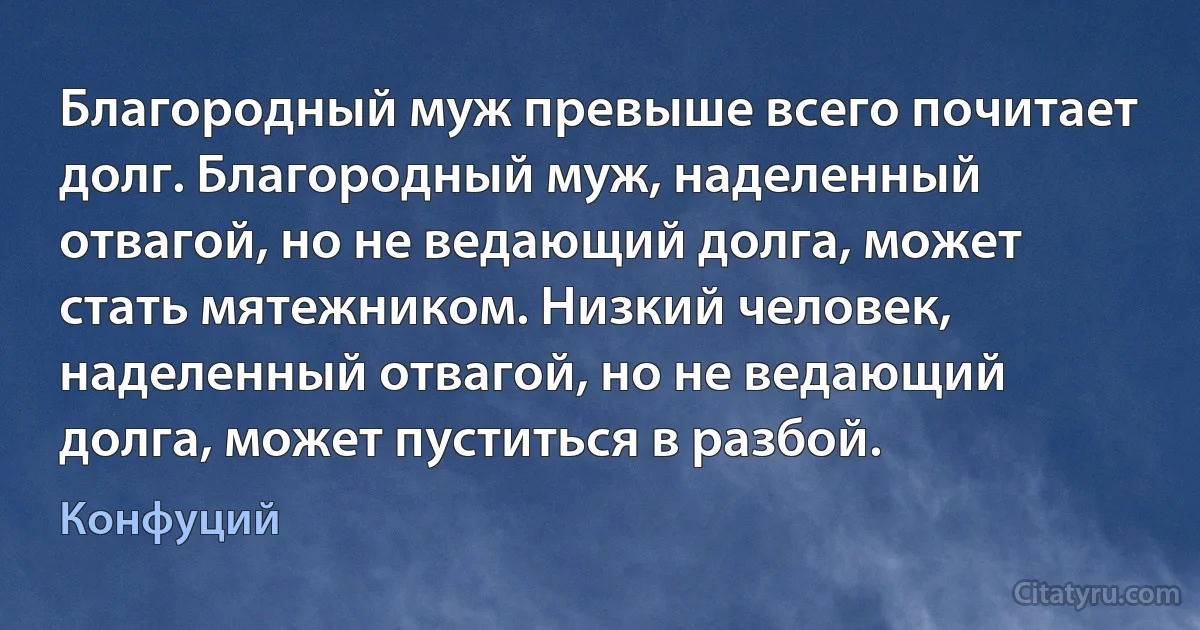 Благородный муж превыше всего почитает долг. Благородный муж, наделенный отвагой, но не ведающий долга, может стать мятежником. Низкий человек, наделенный отвагой, но не ведающий долга, может пуститься в разбой. (Конфуций)