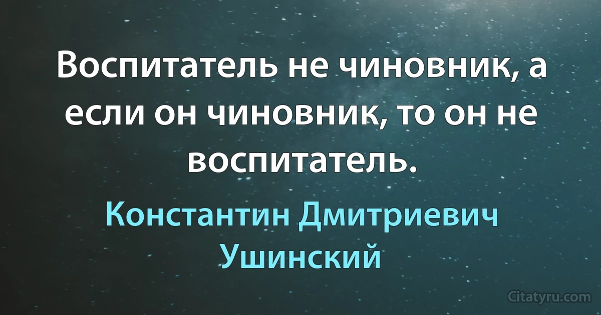 Воспитатель не чиновник, а если он чиновник, то он не воспитатель. (Константин Дмитриевич Ушинский)