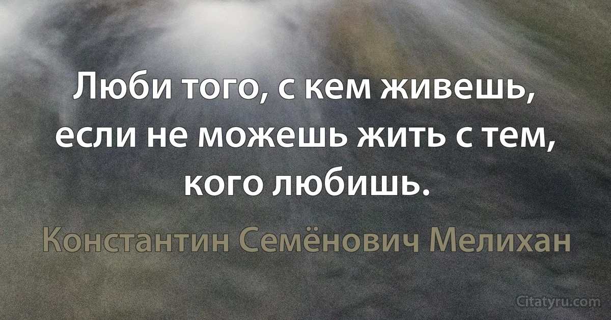 Люби того, с кем живешь, если не можешь жить с тем, кого любишь. (Константин Семёнович Мелихан)