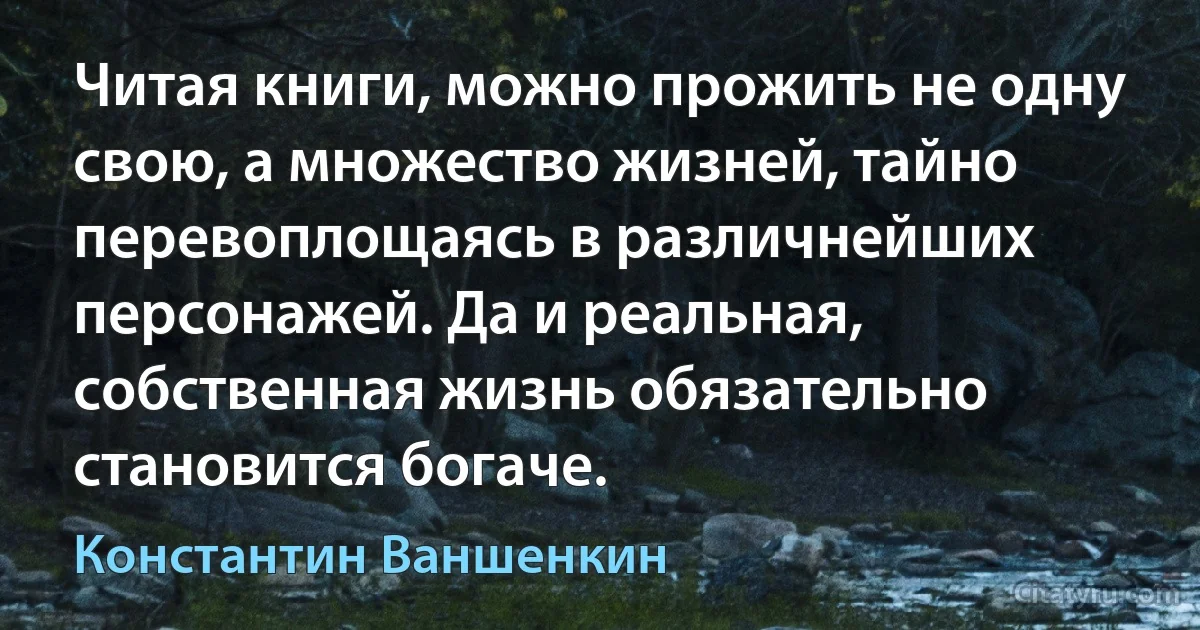 Читая книги, можно прожить не одну свою, а множество жизней, тайно перевоплощаясь в различнейших персонажей. Да и реальная, собственная жизнь обязательно становится богаче. (Константин Ваншенкин)