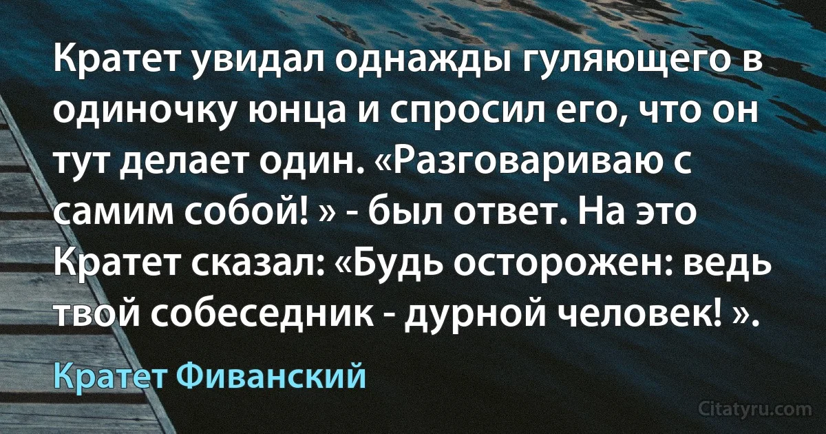 Кратет увидал однажды гуляющего в одиночку юнца и спросил его, что он тут делает один. «Разговариваю с самим собой! » - был ответ. На это Кратет сказал: «Будь осторожен: ведь твой собеседник - дурной человек! ». (Кратет Фиванский)