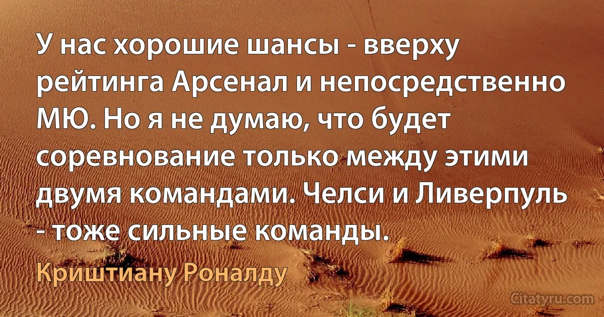 У нас хорошие шансы - вверху рейтинга Арсенал и непосредственно МЮ. Но я не думаю, что будет соревнование только между этими двумя командами. Челси и Ливерпуль - тоже сильные команды. (Криштиану Роналду)