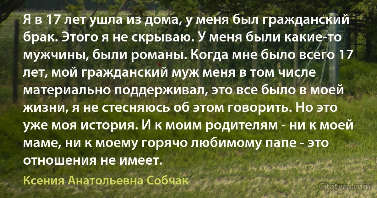 Я в 17 лет ушла из дома, у меня был гражданский брак. Этого я не скрываю. У меня были какие-то мужчины, были романы. Когда мне было всего 17 лет, мой гражданский муж меня в том числе материально поддерживал, это все было в моей жизни, я не стесняюсь об этом говорить. Но это уже моя история. И к моим родителям - ни к моей маме, ни к моему горячо любимому папе - это отношения не имеет. (Ксения Анатольевна Собчак)