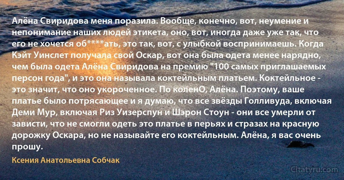 Алёна Свиридова меня поразила. Вообще, конечно, вот, неумение и непонимание наших людей этикета, оно, вот, иногда даже уже так, что его не хочется об****ать, это так, вот, с улыбкой воспринимаешь. Когда Кэйт Уинслет получала свой Оскар, вот она была одета менее нарядно, чем была одета Алёна Свиридова на премию "100 самых приглашаемых персон года", и это она называла коктейльным платьем. Коктейльное - это значит, что оно укороченное. По коленО, Алёна. Поэтому, ваше платье было потрясающее и я думаю, что все звёзды Голливуда, включая Деми Мур, включая Риз Уизерспун и Шэрон Стоун - они все умерли от зависти, что не смогли одеть это платье в перьях и стразах на красную дорожку Оскара, но не называйте его коктейльным. Алёна, я вас очень прошу. (Ксения Анатольевна Собчак)