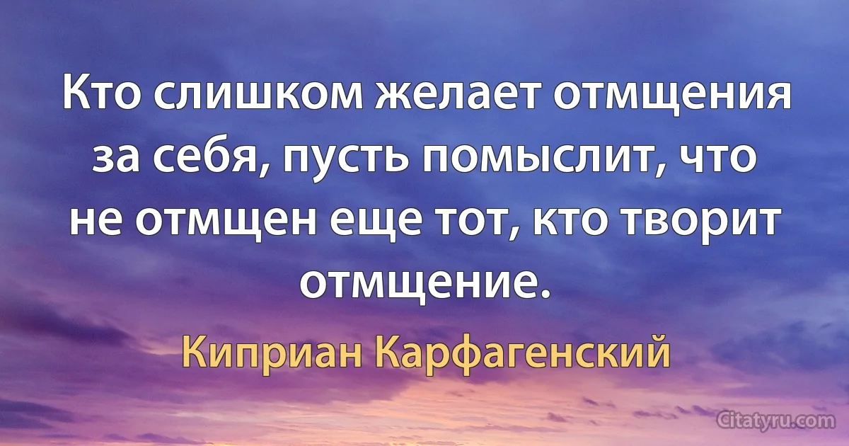 Кто слишком желает отмщения за себя, пусть помыслит, что не отмщен еще тот, кто творит отмщение. (Киприан Карфагенский)