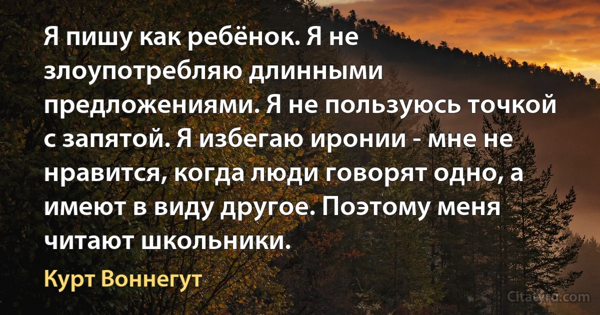 Я пишу как ребёнок. Я не злоупотребляю длинными предложениями. Я не пользуюсь точкой с запятой. Я избегаю иронии - мне не нравится, когда люди говорят одно, а имеют в виду другое. Поэтому меня читают школьники. (Курт Воннегут)