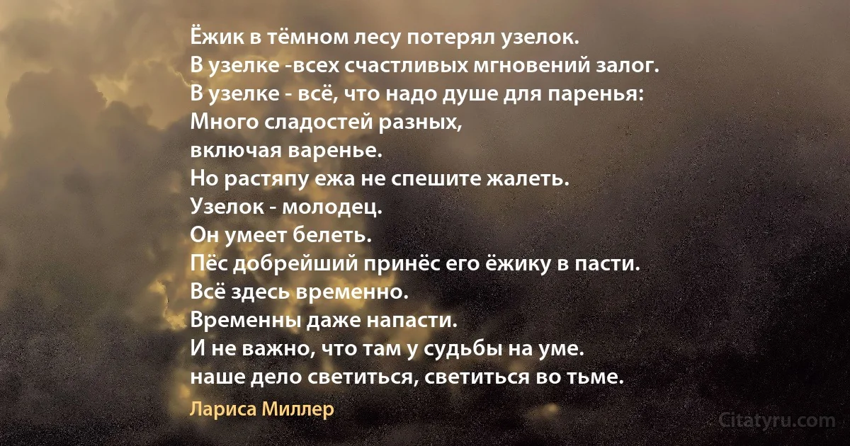 Ёжик в тёмном лесу потерял узелок.
В узелке -всех счастливых мгновений залог.
В узелке - всё, что надо душе для паренья:
Много сладостей разных,
включая варенье.
Но растяпу ежа не спешите жалеть.
Узелок - молодец.
Он умеет белеть.
Пёс добрейший принёс его ёжику в пасти.
Всё здесь временно.
Временны даже напасти.
И не важно, что там у судьбы на уме.
наше дело светиться, светиться во тьме. (Лариса Миллер)