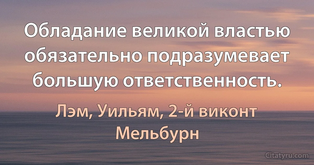 Обладание великой властью обязательно подразумевает большую ответственность. (Лэм, Уильям, 2-й виконт Мельбурн)