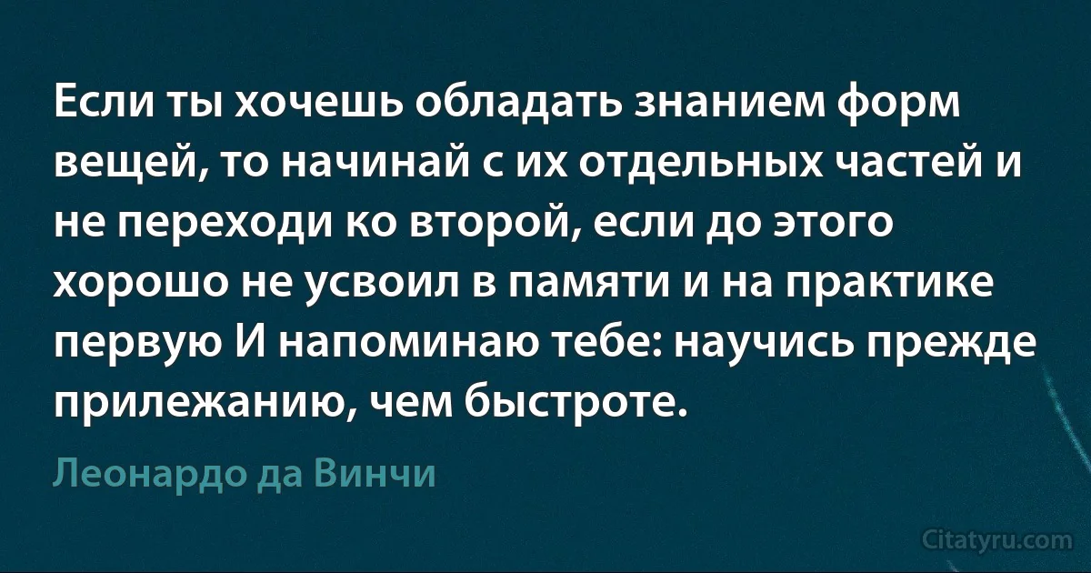 Если ты хочешь обладать знанием форм вещей, то начинай с их отдельных частей и не переходи ко второй, если до этого хорошо не усвоил в памяти и на практике первую И напоминаю тебе: научись прежде прилежанию, чем быстроте. (Леонардо да Винчи)