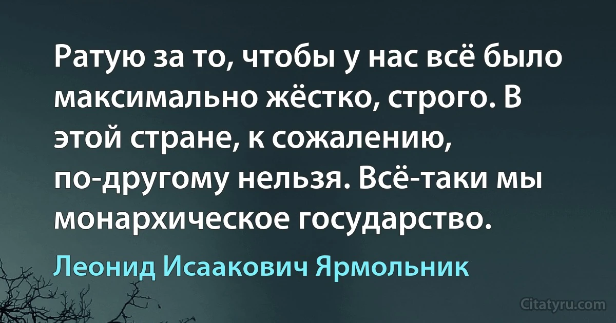 Ратую за то, чтобы у нас всё было максимально жёстко, строго. В этой стране, к сожалению, по-другому нельзя. Всё-таки мы монархическое государство. (Леонид Исаакович Ярмольник)