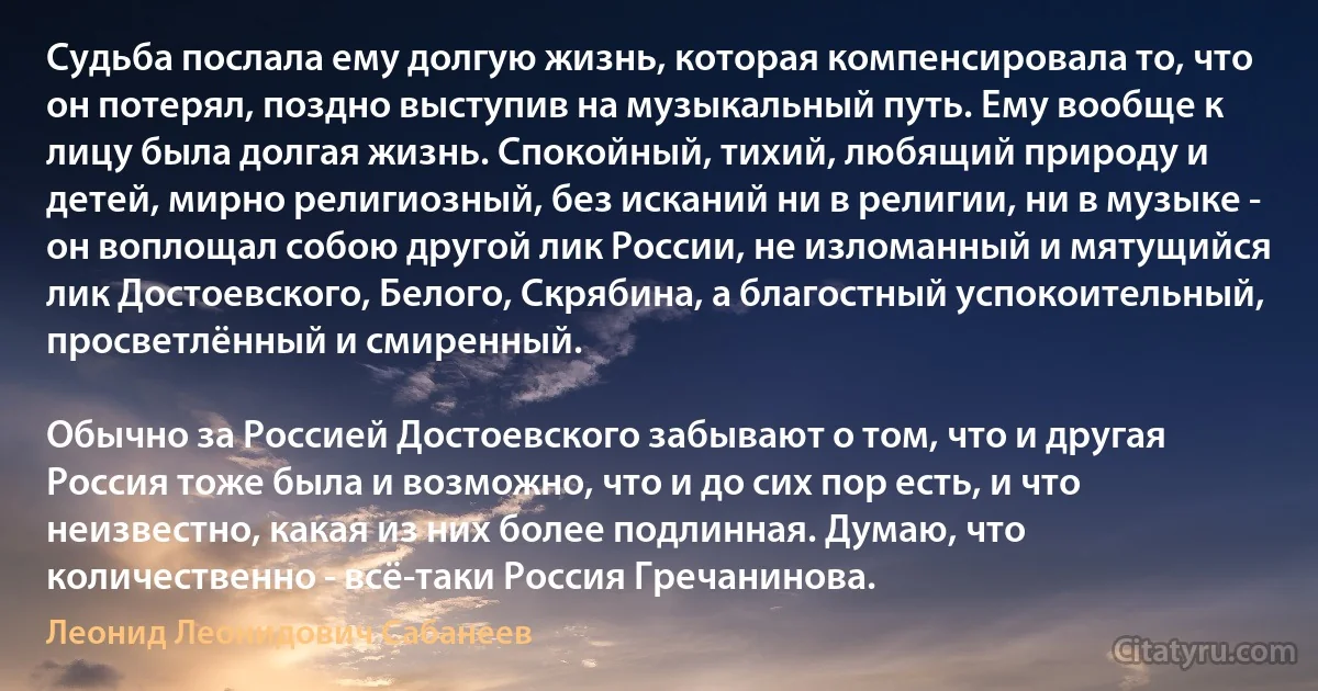 Судьба послала ему долгую жизнь, которая компенсировала то, что он потерял, поздно выступив на музыкальный путь. Ему вообще к лицу была долгая жизнь. Спокойный, тихий, любящий природу и детей, мирно религиозный, без исканий ни в религии, ни в музыке - он воплощал собою другой лик России, не изломанный и мятущийся лик Достоевского, Белого, Скрябина, а благостный успокоительный, просветлённый и смиренный.

Обычно за Россией Достоевского забывают о том, что и другая Россия тоже была и возможно, что и до сих пор есть, и что неизвестно, какая из них более подлинная. Думаю, что количественно - всё-таки Россия Гречанинова. (Леонид Леонидович Сабанеев)