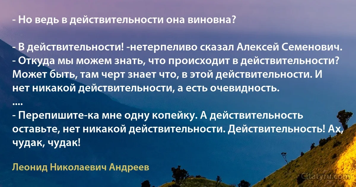 - Но ведь в действительности она виновна?

- В действительности! -нетерпеливо сказал Алексей Семенович. - Откуда мы можем знать, что происходит в действительности? Может быть, там черт знает что, в этой действительности. И нет никакой действительности, а есть очевидность.
....
- Перепишите-ка мне одну копейку. А действительность оставьте, нет никакой действительности. Действительность! Ах, чудак, чудак! (Леонид Николаевич Андреев)