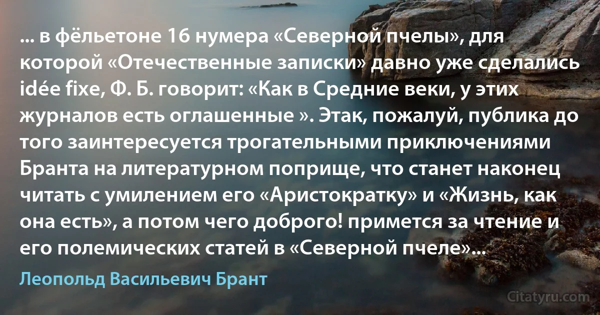 ... в фёльетоне 16 нумера «Северной пчелы», для которой «Отечественные записки» давно уже сделались idée fixe, Ф. Б. говорит: «Как в Средние веки, у этих журналов есть оглашенные ». Этак, пожалуй, публика до того заинтересуется трогательными приключениями Бранта на литературном поприще, что станет наконец читать с умилением его «Аристократку» и «Жизнь, как она есть», а потом чего доброго! примется за чтение и его полемических статей в «Северной пчеле»... (Леопольд Васильевич Брант)