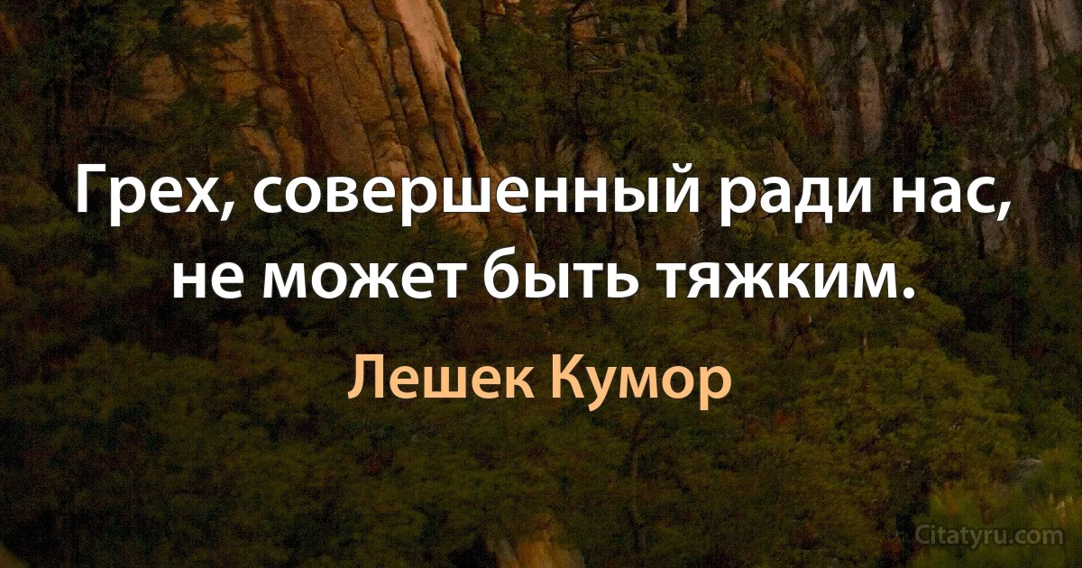 Грех, совершенный ради нас, не может быть тяжким. (Лешек Кумор)