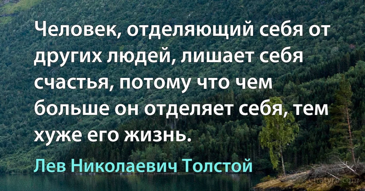 Человек, отделяющий себя от других людей, лишает себя счастья, потому что чем больше он отделяет себя, тем хуже его жизнь. (Лев Николаевич Толстой)