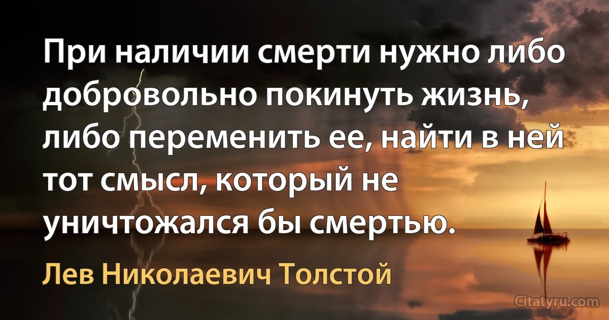 При наличии смерти нужно либо добровольно покинуть жизнь, либо переменить ее, найти в ней тот смысл, который не уничтожался бы смертью. (Лев Николаевич Толстой)