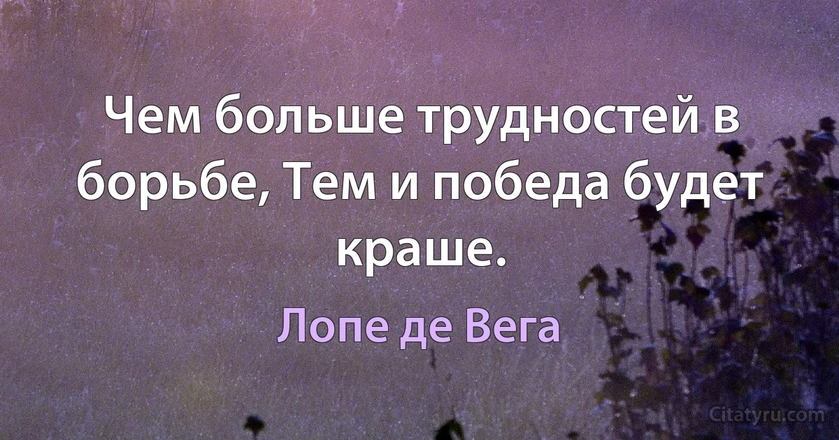 Чем больше трудностей в борьбе, Тем и победа будет краше. (Лопе де Вега)