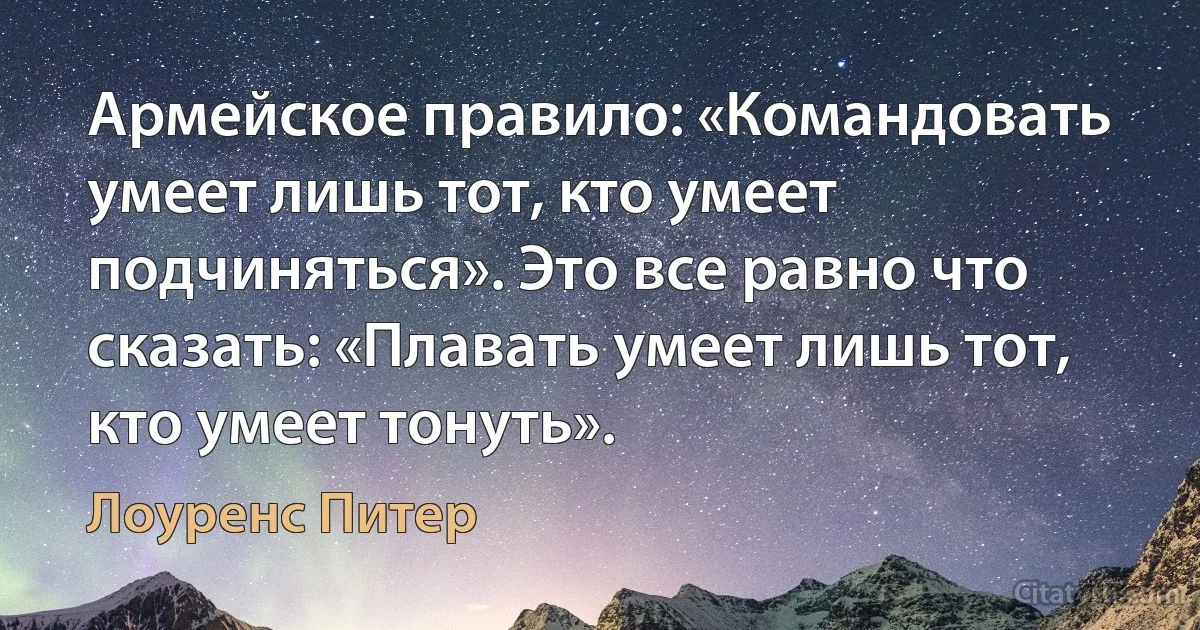 Армейское правило: «Командовать умеет лишь тот, кто умеет подчиняться». Это все равно что сказать: «Плавать умеет лишь тот, кто умеет тонуть». (Лоуренс Питер)