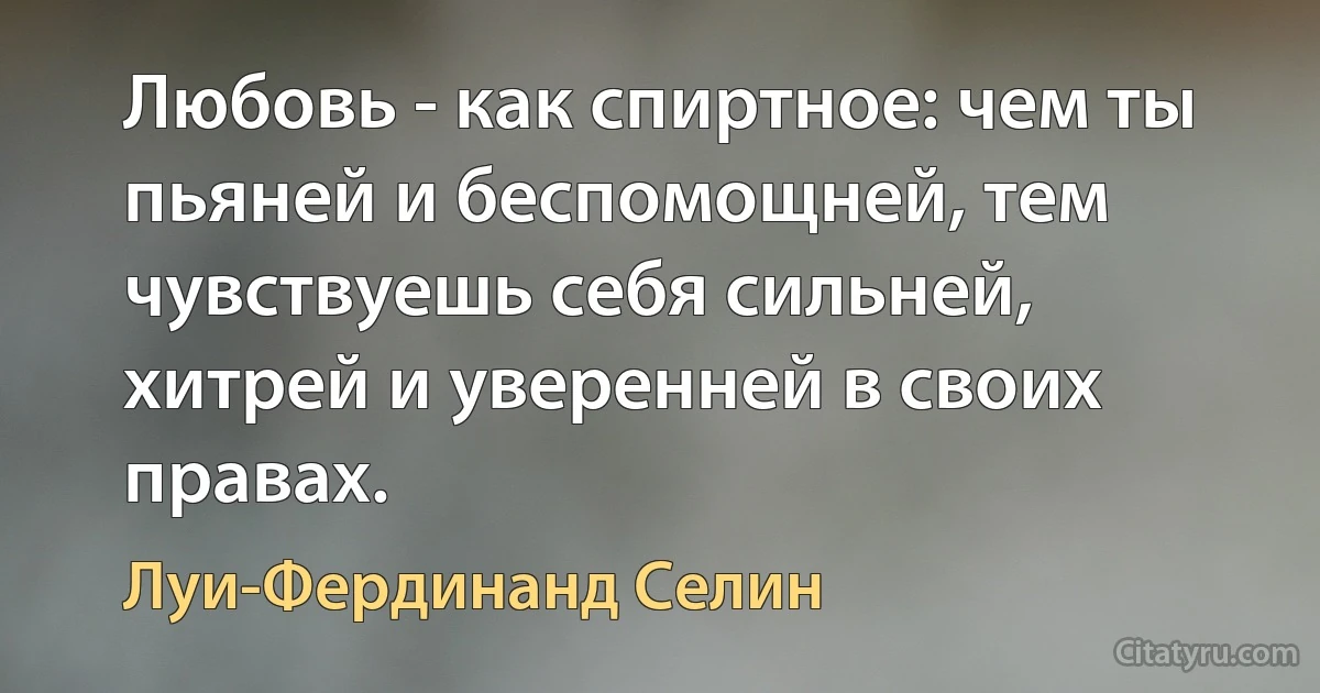 Любовь - как спиртное: чем ты пьяней и беспомощней, тем чувствуешь себя сильней, хитрей и уверенней в своих правах. (Луи-Фердинанд Селин)