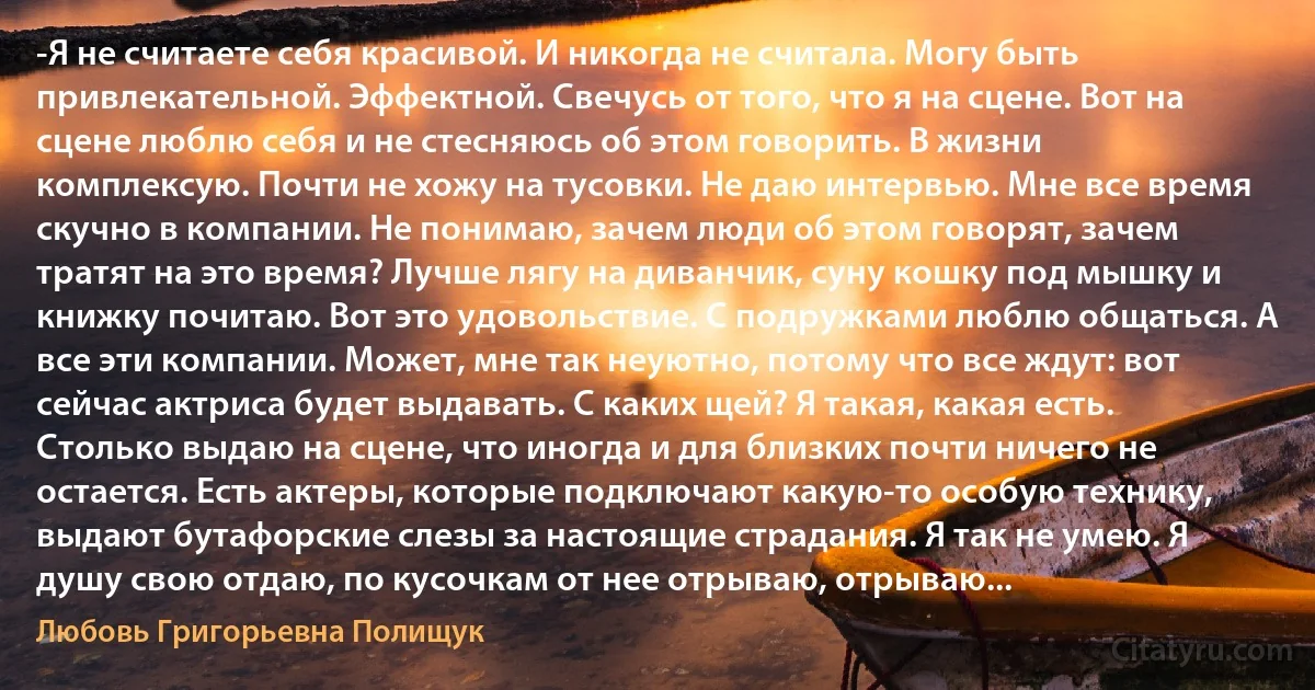 -Я не считаете себя красивой. И никогда не считала. Могу быть привлекательной. Эффектной. Свечусь от того, что я на сцене. Вот на сцене люблю себя и не стесняюсь об этом говорить. В жизни комплексую. Почти не хожу на тусовки. Не даю интервью. Мне все время скучно в компании. Не понимаю, зачем люди об этом говорят, зачем тратят на это время? Лучше лягу на диванчик, суну кошку под мышку и книжку почитаю. Вот это удовольствие. С подружками люблю общаться. А все эти компании. Может, мне так неуютно, потому что все ждут: вот сейчас актриса будет выдавать. С каких щей? Я такая, какая есть. Столько выдаю на сцене, что иногда и для близких почти ничего не остается. Есть актеры, которые подключают какую-то особую технику, выдают бутафорские слезы за настоящие страдания. Я так не умею. Я душу свою отдаю, по кусочкам от нее отрываю, отрываю... (Любовь Григорьевна Полищук)