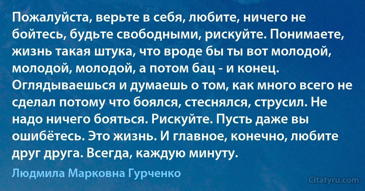 Пожалуйста, верьте в себя, любите, ничего не бойтесь, будьте свободными, рискуйте. Понимаете, жизнь такая штука, что вроде бы ты вот молодой, молодой, молодой, а потом бац - и конец. Оглядываешься и думаешь о том, как много всего не сделал потому что боялся, стеснялся, струсил. Не надо ничего бояться. Рискуйте. Пусть даже вы ошибётесь. Это жизнь. И главное, конечно, любите друг друга. Всегда, каждую минуту. (Людмила Марковна Гурченко)