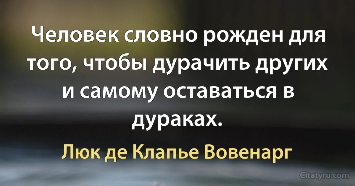 Человек словно рожден для того, чтобы дурачить других и самому оставаться в дураках. (Люк де Клапье Вовенарг)