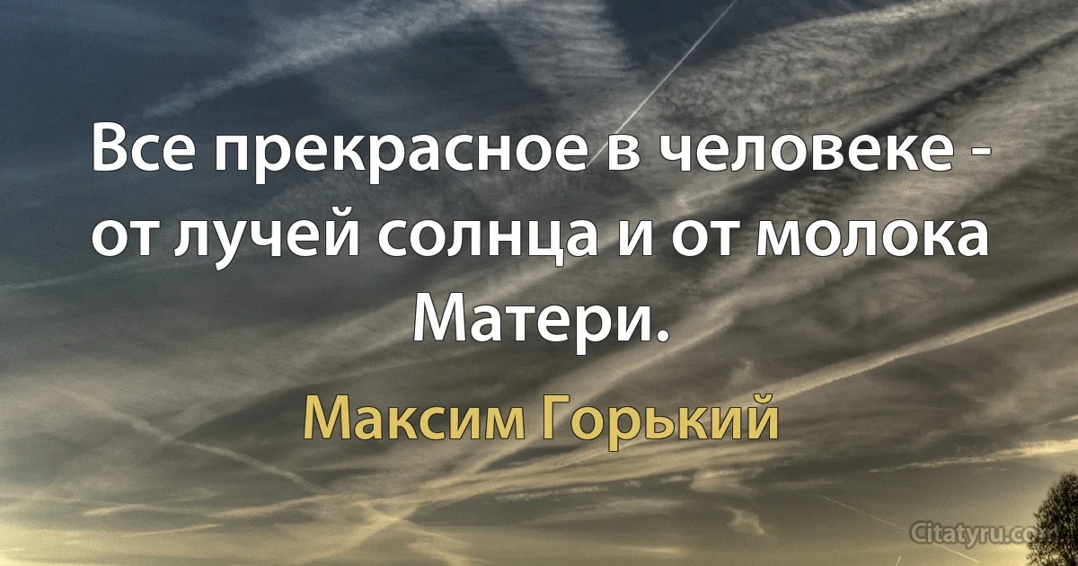 Все прекрасное в человеке - от лучей солнца и от молока Матери. (Максим Горький)