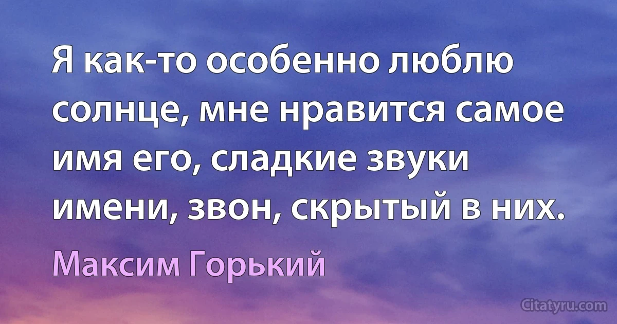 Я как-то особенно люблю солнце, мне нравится самое имя его, сладкие звуки имени, звон, скрытый в них. (Максим Горький)