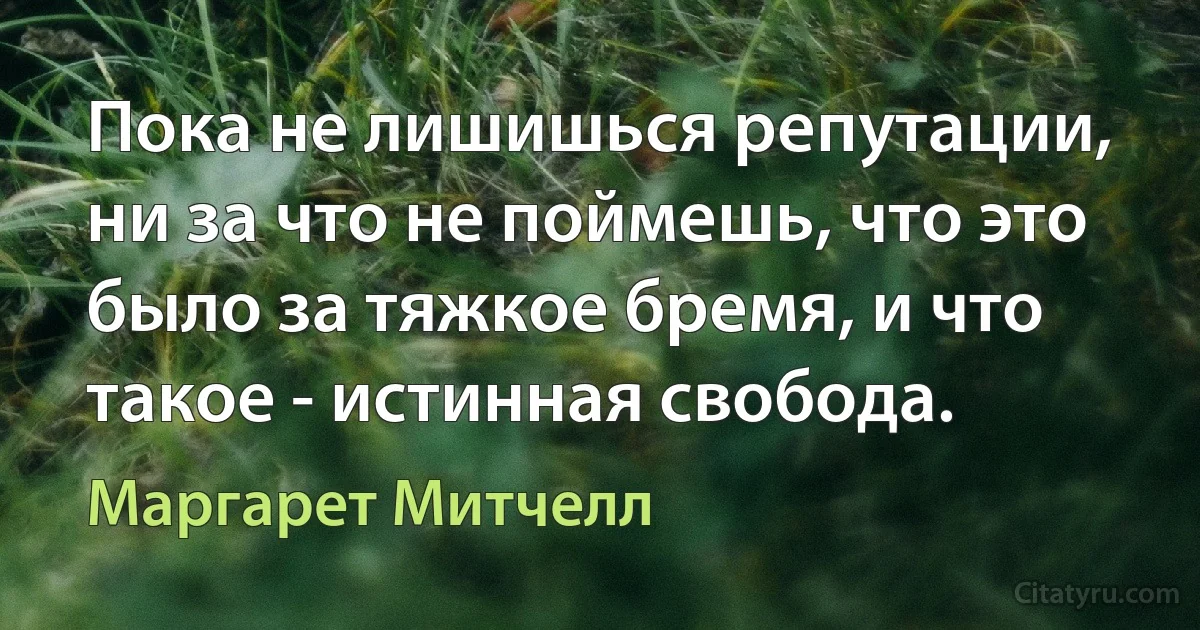 Пока не лишишься репутации, ни за что не поймешь, что это было за тяжкое бремя, и что такое - истинная свобода. (Маргарет Митчелл)