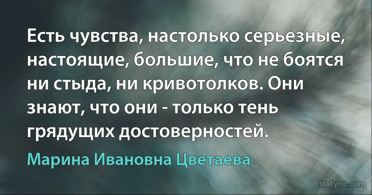 Есть чувства, настолько серьезные, настоящие, большие, что не боятся ни стыда, ни кривотолков. Они знают, что они - только тень грядущих достоверностей. (Марина Ивановна Цветаева)