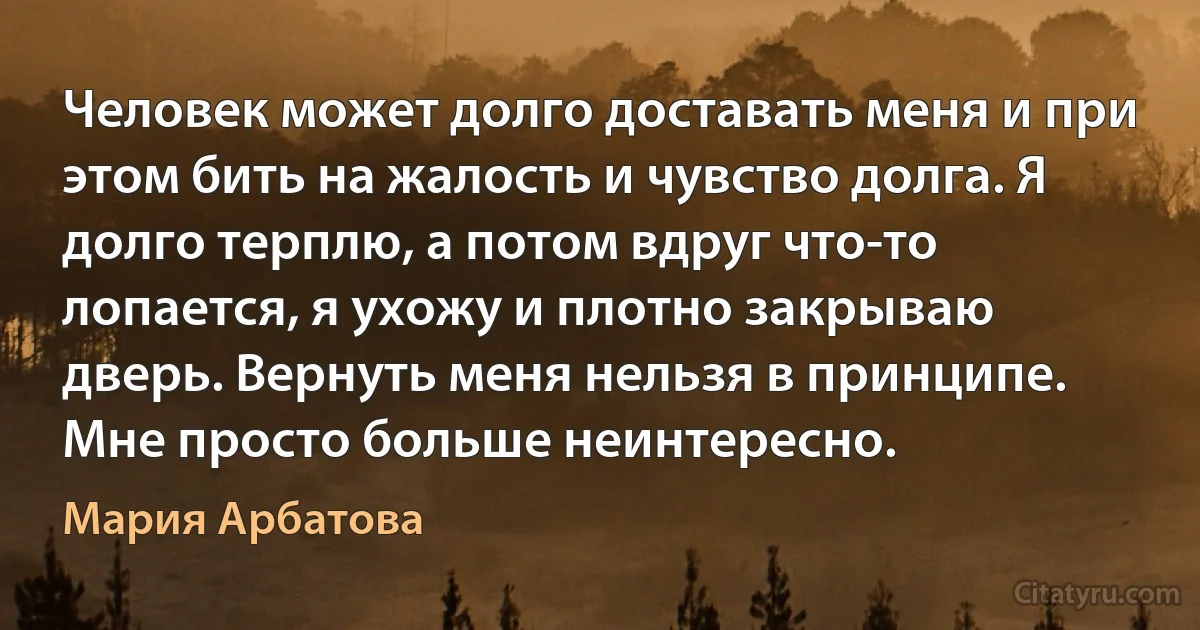 Человек может долго доставать меня и при этом бить на жалость и чувство долга. Я долго терплю, а потом вдруг что-то лопается, я ухожу и плотно закрываю дверь. Вернуть меня нельзя в принципе. Мне просто больше неинтересно. (Мария Арбатова)