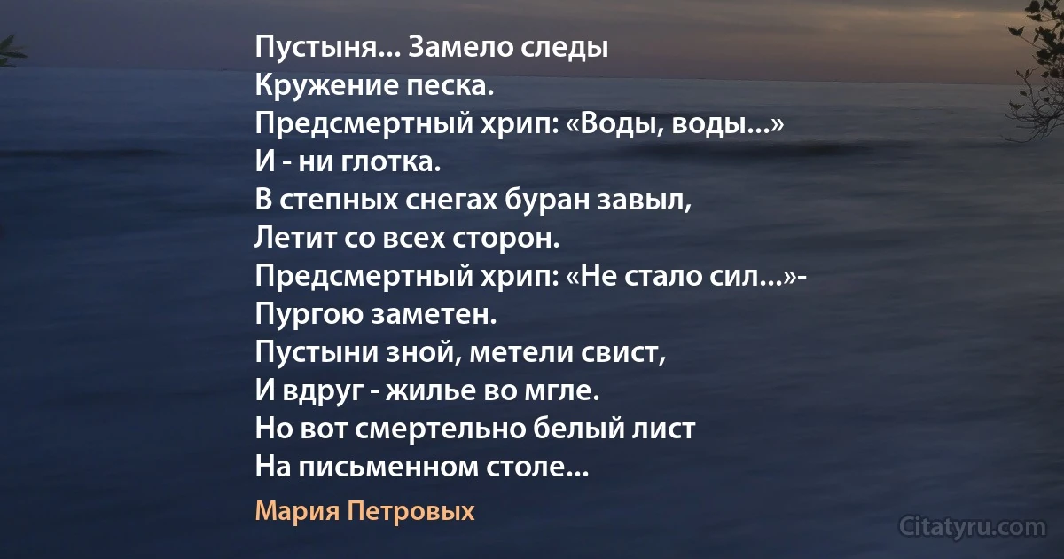 Пустыня... Замело следы
Кружение песка.
Предсмертный хрип: «Воды, воды...»
И - ни глотка.
В степных снегах буран завыл,
Летит со всех сторон.
Предсмертный хрип: «Не стало сил...»-
Пургою заметен.
Пустыни зной, метели свист,
И вдруг - жилье во мгле.
Но вот смертельно белый лист
На письменном столе... (Мария Петровых)