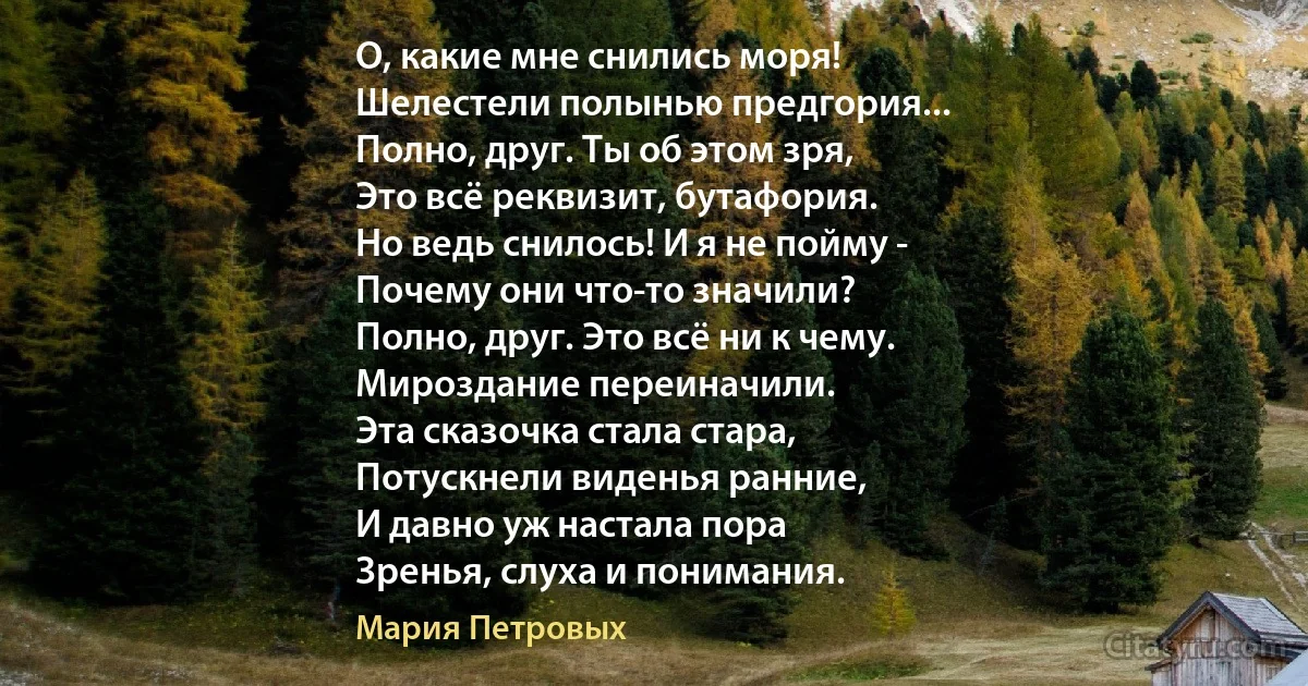 О, какие мне снились моря!
Шелестели полынью предгория...
Полно, друг. Ты об этом зря,
Это всё реквизит, бутафория.
Но ведь снилось! И я не пойму -
Почему они что-то значили?
Полно, друг. Это всё ни к чему.
Мироздание переиначили.
Эта сказочка стала стара,
Потускнели виденья ранние,
И давно уж настала пора
Зренья, слуха и понимания. (Мария Петровых)