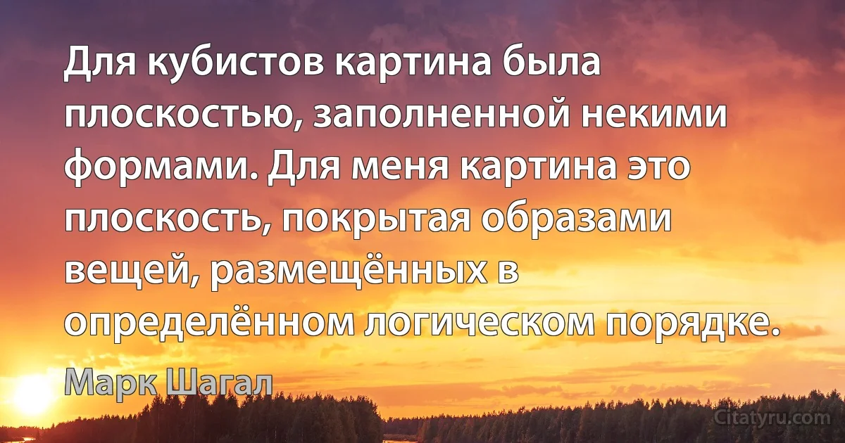 Для кубистов картина была плоскостью, заполненной некими формами. Для меня картина это плоскость, покрытая образами вещей, размещённых в определённом логическом порядке. (Марк Шагал)