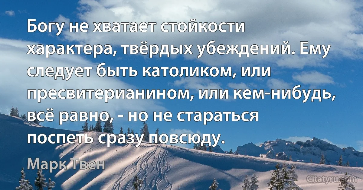 Богу не хватает стойкости характера, твёрдых убеждений. Ему следует быть католиком, или пресвитерианином, или кем-нибудь, всё равно, - но не стараться поспеть сразу повсюду. (Марк Твен)